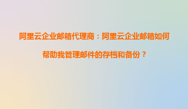 阿里云企业邮箱代理商：阿里云企业邮箱如何帮助我管理邮件的存档和备份？