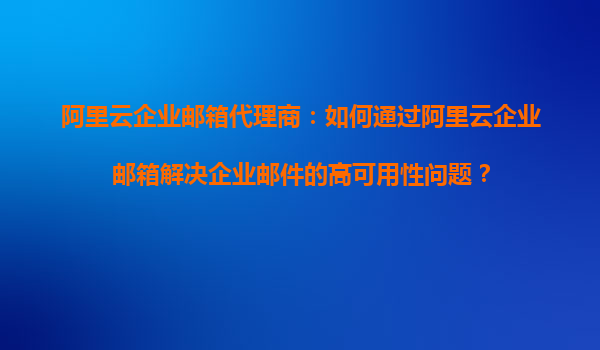 阿里云企业邮箱代理商：如何通过阿里云企业邮箱解决企业邮件的高可用性问题？