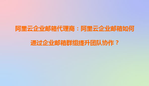 阿里云企业邮箱代理商：阿里云企业邮箱如何通过企业邮箱群组提升团队协作？