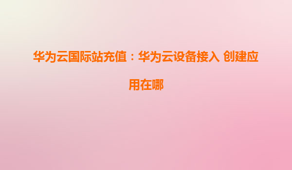 华为云国际站充值：华为云设备接入 创建应用在哪