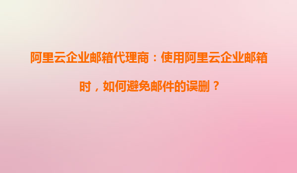阿里云企业邮箱代理商：使用阿里云企业邮箱时，如何避免邮件的误删？