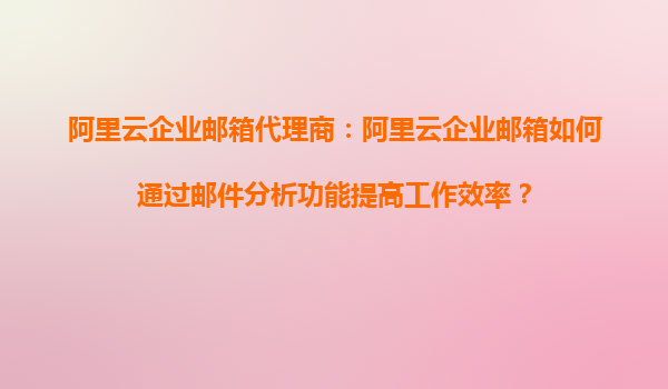 阿里云企业邮箱代理商：阿里云企业邮箱如何通过邮件分析功能提高工作效率？
