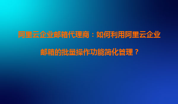 阿里云企业邮箱代理商：如何利用阿里云企业邮箱的批量操作功能简化管理？