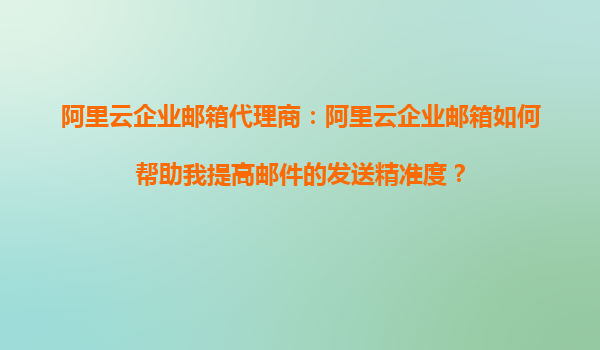 阿里云企业邮箱代理商：阿里云企业邮箱如何帮助我提高邮件的发送精准度？