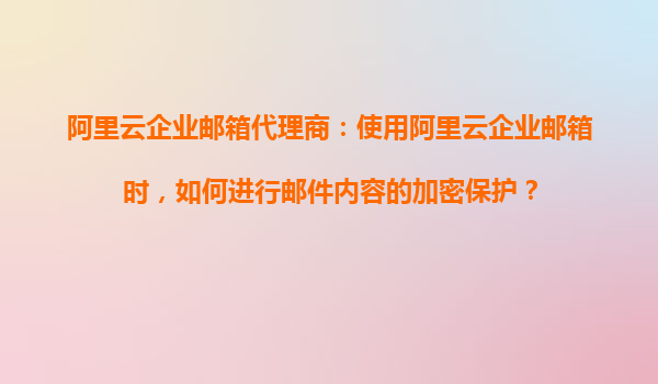 阿里云企业邮箱代理商：使用阿里云企业邮箱时，如何进行邮件内容的加密保护？