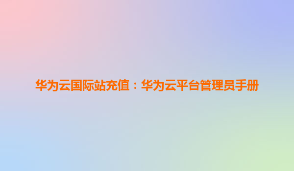 华为云国际站充值：华为云平台管理员手册