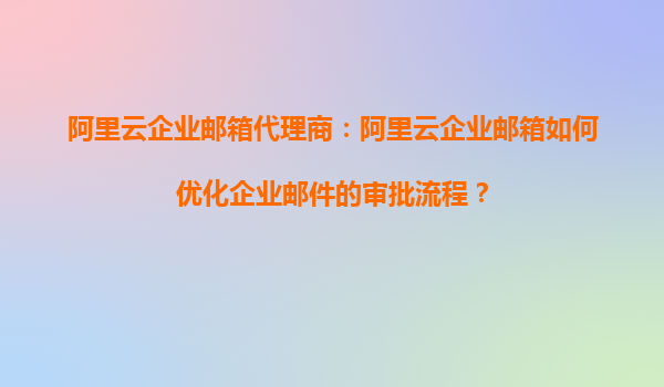 阿里云企业邮箱代理商：阿里云企业邮箱如何优化企业邮件的审批流程？