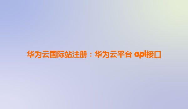 华为云国际站注册：华为云平台 api接口