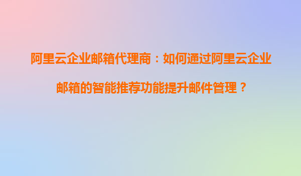 阿里云企业邮箱代理商：如何通过阿里云企业邮箱的智能推荐功能提升邮件管理？