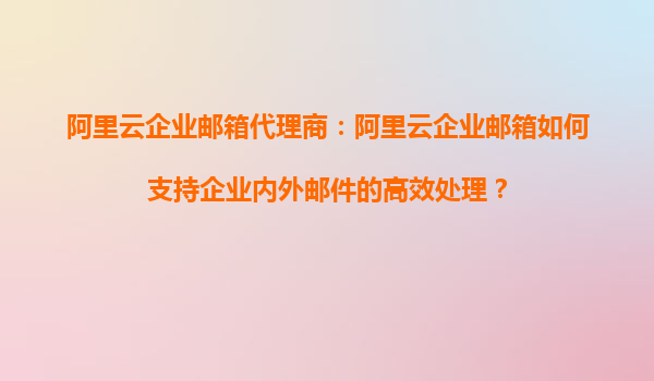 阿里云企业邮箱代理商：阿里云企业邮箱如何支持企业内外邮件的高效处理？