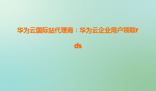 华为云国际站代理商：华为云企业用户领取rds