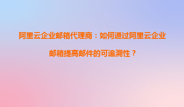 阿里云企业邮箱代理商：如何通过阿里云企业邮箱提高邮件的可追溯性？
