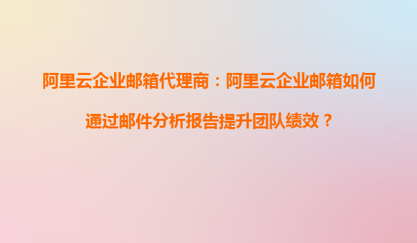 阿里云企业邮箱代理商：阿里云企业邮箱如何通过邮件分析报告提升团队绩效？
