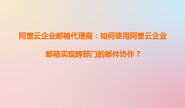 阿里云企业邮箱代理商：如何使用阿里云企业邮箱实现跨部门的邮件协作？