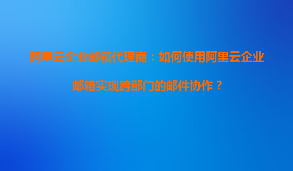 阿里云企业邮箱代理商：如何使用阿里云企业邮箱实现跨部门的邮件协作？