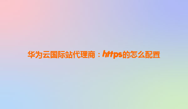 华为云国际站代理商：https的怎么配置