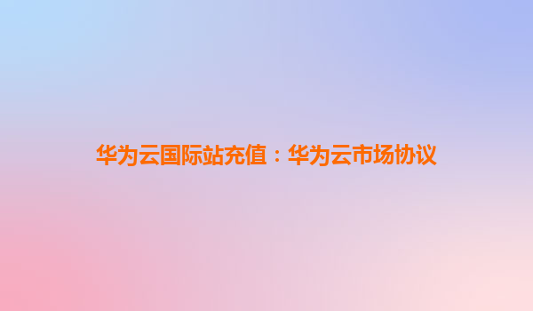 华为云国际站充值：华为云市场协议