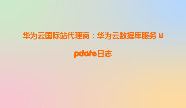 华为云国际站代理商：华为云数据库服务 update日志