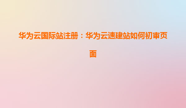 华为云国际站注册：华为云速建站如何初审页面