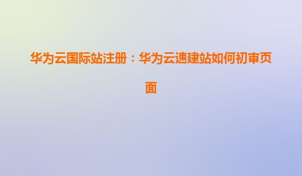 华为云国际站注册：华为云速建站如何初审页面