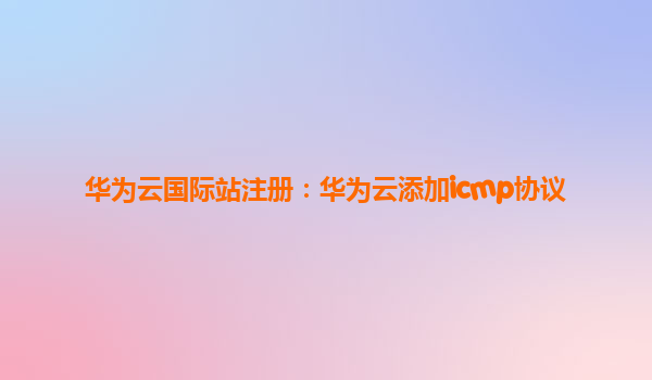 华为云国际站注册：华为云添加icmp协议