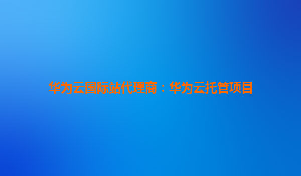 华为云国际站代理商：华为云托管项目