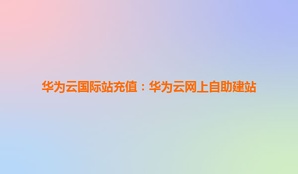 华为云国际站充值：华为云网上自助建站