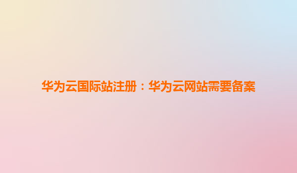 华为云国际站注册：华为云网站需要备案