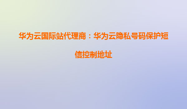 华为云国际站代理商：华为云隐私号码保护短信控制地址