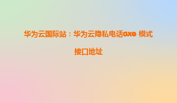 华为云国际站：华为云隐私电话axe 模式接口地址