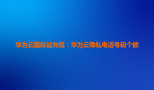 华为云国际站充值：华为云隐私电话号码个数