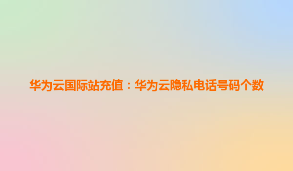 华为云国际站充值：华为云隐私电话号码个数