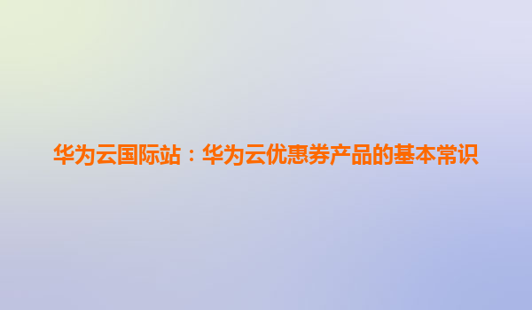 华为云国际站：华为云优惠券产品的基本常识