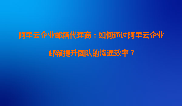 阿里云企业邮箱代理商：如何通过阿里云企业邮箱提升团队的沟通效率？