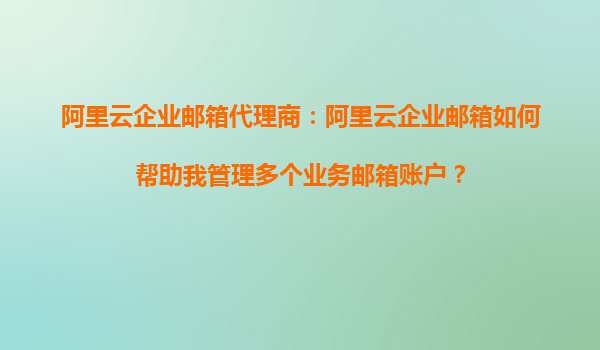 阿里云企业邮箱代理商：阿里云企业邮箱如何帮助我管理多个业务邮箱账户？