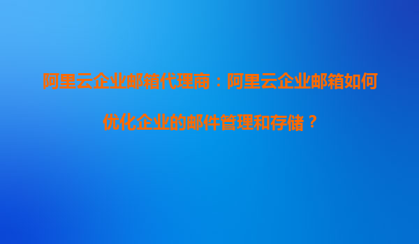 阿里云企业邮箱代理商：阿里云企业邮箱如何优化企业的邮件管理和存储？