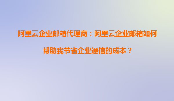 阿里云企业邮箱代理商：阿里云企业邮箱如何帮助我节省企业通信的成本？