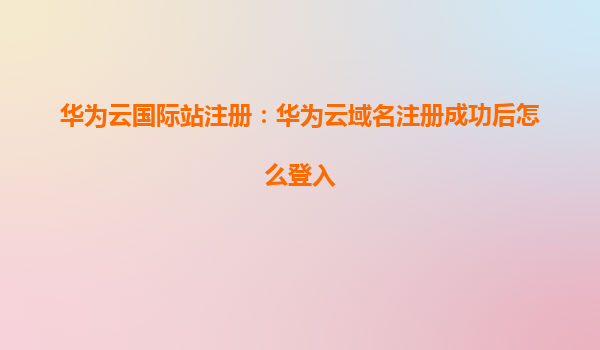 华为云国际站注册：华为云域名注册成功后怎么登入