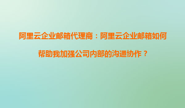 阿里云企业邮箱代理商：阿里云企业邮箱如何帮助我加强公司内部的沟通协作？