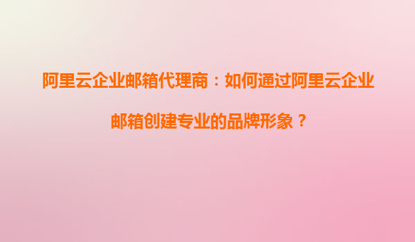 阿里云企业邮箱代理商：如何通过阿里云企业邮箱创建专业的品牌形象？