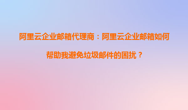 阿里云企业邮箱代理商：阿里云企业邮箱如何帮助我避免垃圾邮件的困扰？