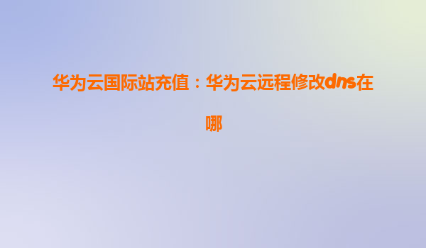 华为云国际站充值：华为云远程修改dns在哪