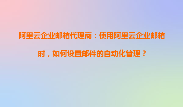 阿里云企业邮箱代理商：使用阿里云企业邮箱时，如何设置邮件的自动化管理？