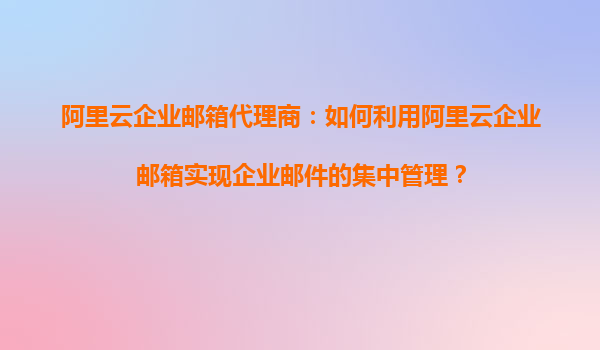 阿里云企业邮箱代理商：如何利用阿里云企业邮箱实现企业邮件的集中管理？