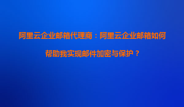 阿里云企业邮箱代理商：阿里云企业邮箱如何帮助我实现邮件加密与保护？
