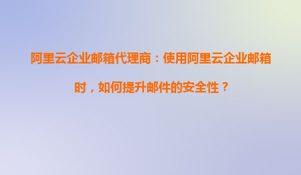 阿里云企业邮箱代理商：使用阿里云企业邮箱时，如何提升邮件的安全性？