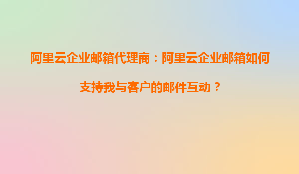 阿里云企业邮箱代理商：阿里云企业邮箱如何支持我与客户的邮件互动？