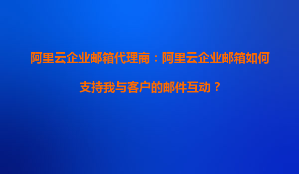 阿里云企业邮箱代理商：阿里云企业邮箱如何支持我与客户的邮件互动？