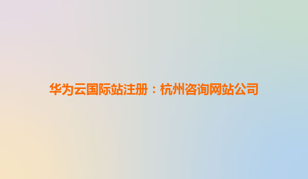 华为云国际站注册：杭州咨询网站公司