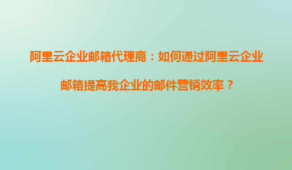 阿里云企业邮箱代理商：如何通过阿里云企业邮箱提高我企业的邮件营销效率？